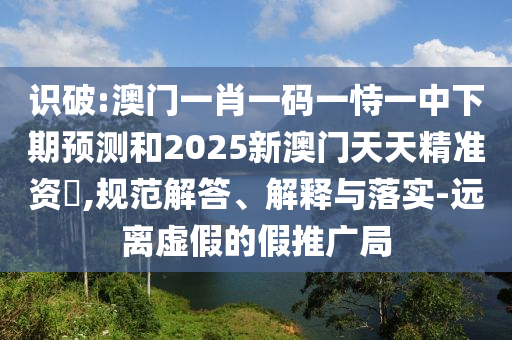 識破:澳門一肖一碼一恃一中下期預(yù)測和2025新澳門天天精準(zhǔn)資枓,規(guī)范解答、解釋與落實(shí)-遠(yuǎn)離虛假的假推廣局