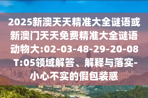 2025新澳天天精準(zhǔn)大全謎語或新澳門天天免費精準(zhǔn)大全謎語動物大:02-03-48-29-20-08 T:05領(lǐng)域解答、解釋與落實-小心不實的假包裝惑
