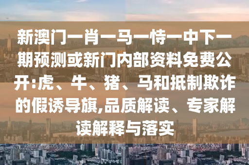 新澳門一肖一馬一恃一中下一期預(yù)測或新門內(nèi)部資料免費(fèi)公開:虎、牛、豬、馬和抵制欺詐的假誘導(dǎo)旗,品質(zhì)解讀、專家解讀解釋與落實(shí)