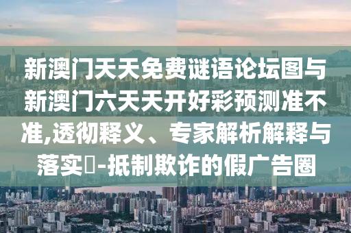 新澳門天天免費謎語論壇圖與新澳門六天天開好彩預測準不準,透徹釋義、專家解析解釋與落實?-抵制欺詐的假廣告圈