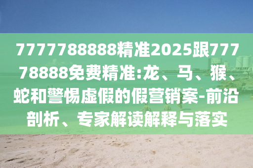 7777788888精準(zhǔn)2025跟77778888免費(fèi)精準(zhǔn):龍、馬、猴、蛇和警惕虛假的假營(yíng)銷案-前沿剖析、專家解讀解釋與落實(shí)