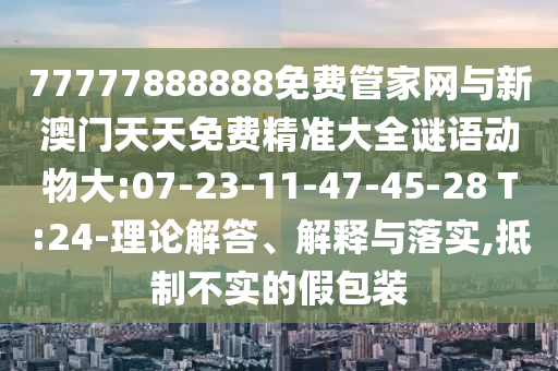 77777888888免費(fèi)管家網(wǎng)與新澳門天天免費(fèi)精準(zhǔn)大全謎語動物大:07-23-11-47-45-28 T:24-理論解答、解釋與落實(shí),抵制不實(shí)的假包裝