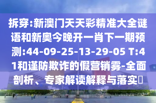 拆穿:新澳門天天彩精準(zhǔn)大全謎語和新奧今晚開一肖下一期預(yù)測:44-09-25-13-29-05 T:41和謹(jǐn)防欺詐的假營銷霧-全面剖析、專家解讀解釋與落實(shí)?