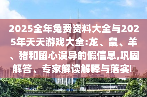 2025全年兔費(fèi)資料大全與2025年天天游戲大全:龍、鼠、羊、豬和留心誤導(dǎo)的假信息,鞏固解答、專家解讀解釋與落實(shí)?