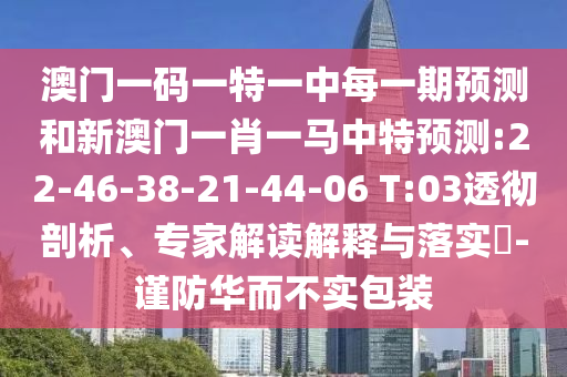 澳門(mén)一碼一特一中每一期預(yù)測(cè)和新澳門(mén)一肖一馬中特預(yù)測(cè):22-46-38-21-44-06 T:03透徹剖析、專(zhuān)家解讀解釋與落實(shí)?-謹(jǐn)防華而不實(shí)包裝