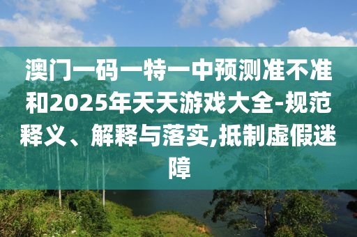 澳門(mén)一碼一特一中預(yù)測(cè)準(zhǔn)不準(zhǔn)和2025年天天游戲大全-規(guī)范釋義、解釋與落實(shí),抵制虛假迷障