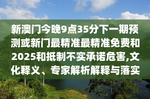 新澳門今晚9點(diǎn)35分下一期預(yù)測或新門最精準(zhǔn)最精準(zhǔn)免費(fèi)和2025和抵制不實(shí)承諾危害,文化釋義、專家解析解釋與落實(shí)