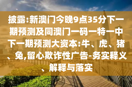 披露:新澳門今晚9點35分下一期預(yù)測及同澳門一碼一特一中下一期預(yù)測大資本:牛、虎、豬、兔,留心欺詐性廣告-務(wù)實釋義、解釋與落實