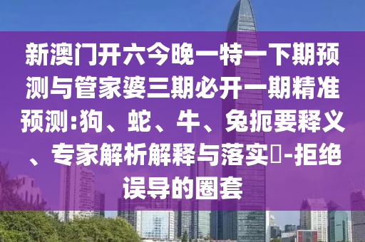 新澳門開六今晚一特一下期預(yù)測(cè)與管家婆三期必開一期精準(zhǔn)預(yù)測(cè):狗、蛇、牛、兔扼要釋義、專家解析解釋與落實(shí)?-拒絕誤導(dǎo)的圈套