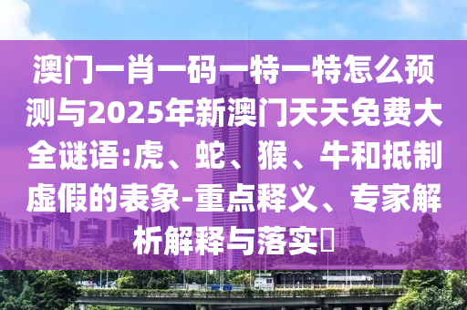 澳門一肖一碼一特一特怎么預(yù)測與2025年新澳門天天免費大全謎語:虎、蛇、猴、牛和抵制虛假的表象-重點釋義、專家解析解釋與落實?