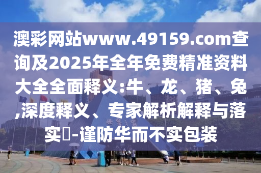澳彩網(wǎng)站www.49159.соm查詢及2025年全年免費(fèi)精準(zhǔn)資料大全全面釋義:牛、龍、豬、兔,深度釋義、專家解析解釋與落實?-謹(jǐn)防華而不實包裝