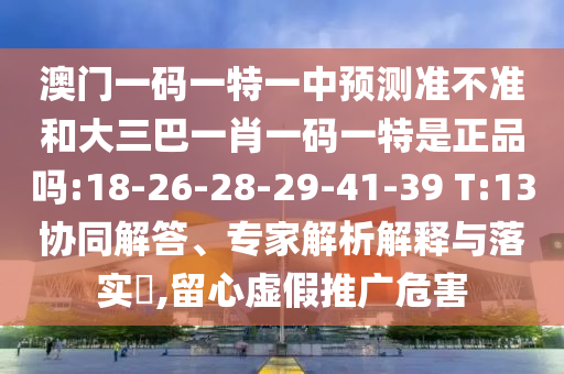 澳門一碼一特一中預(yù)測準(zhǔn)不準(zhǔn)和大三巴一肖一碼一特是正品嗎:18-26-28-29-41-39 T:13協(xié)同解答、專家解析解釋與落實(shí)?,留心虛假推廣危害