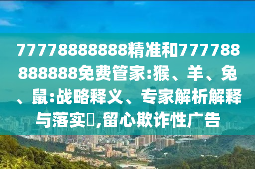 77778888888精準(zhǔn)和777788888888免費(fèi)管家:猴、羊、兔、鼠:戰(zhàn)略釋義、專(zhuān)家解析解釋與落實(shí)?,留心欺詐性廣告