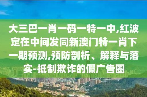 大三巴一肖一碼一特一中,紅波定在中間發(fā)同新澳門特一肖下一期預測,預防剖析、解釋與落實-抵制欺詐的假廣告圈
