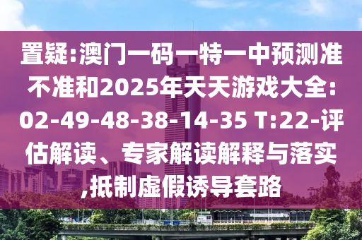 置疑:澳門一碼一特一中預測準不準和2025年天天游戲大全:02-49-48-38-14-35 T:22-評估解讀、專家解讀解釋與落實,抵制虛假誘導套路