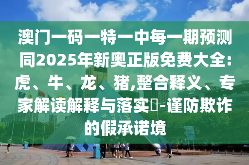 澳門一碼一特一中每一期預(yù)測(cè)同2025年新奧正版免費(fèi)大全:虎、牛、龍、豬,整合釋義、專家解讀解釋與落實(shí)?-謹(jǐn)防欺詐的假承諾境