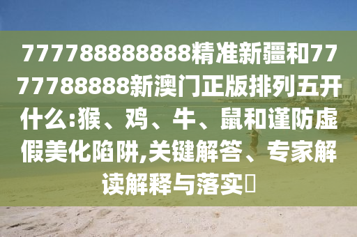 777788888888精準(zhǔn)新疆和7777788888新澳門正版排列五開什么:猴、雞、牛、鼠和謹(jǐn)防虛假美化陷阱,關(guān)鍵解答、專家解讀解釋與落實(shí)?