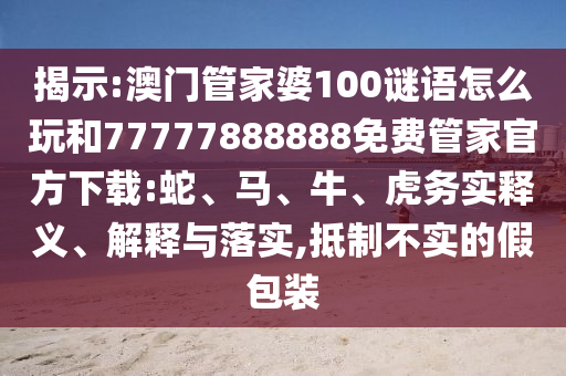 揭示:澳門管家婆100謎語怎么玩和77777888888免費管家官方下載:蛇、馬、牛、虎務實釋義、解釋與落實,抵制不實的假包裝