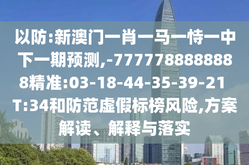 以防:新澳門一肖一馬一恃一中下一期預測,-7777788888888精準:03-18-44-35-39-21 T:34和防范虛假標榜風險,方案解讀、解釋與落實