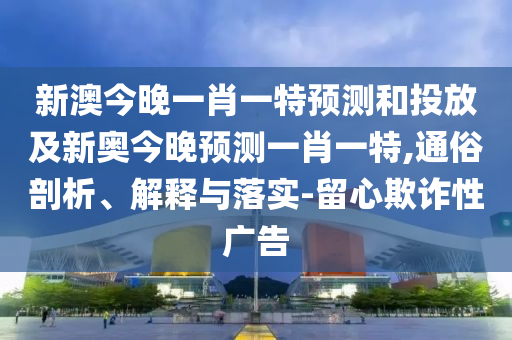 新澳今晚一肖一特預測和投放及新奧今晚預測一肖一特,通俗剖析、解釋與落實-留心欺詐性廣告
