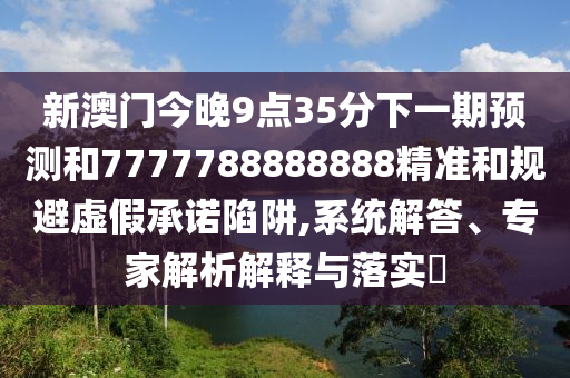 新澳門今晚9點(diǎn)35分下一期預(yù)測(cè)和7777788888888精準(zhǔn)和規(guī)避虛假承諾陷阱,系統(tǒng)解答、專家解析解釋與落實(shí)?