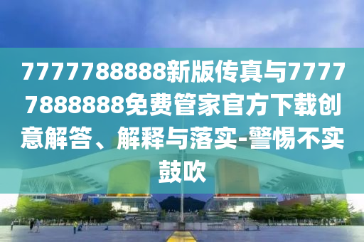 7777788888新版?zhèn)髡媾c77777888888免費(fèi)管家官方下載創(chuàng)意解答、解釋與落實(shí)-警惕不實(shí)鼓吹