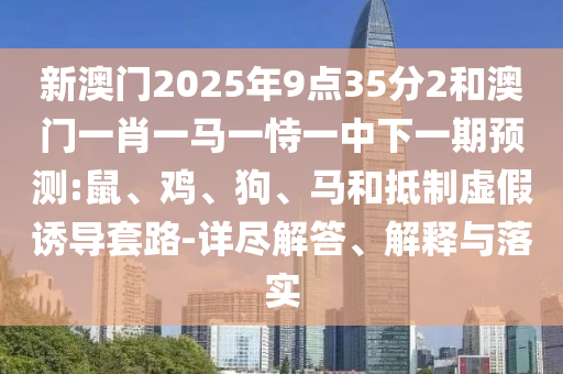 新澳門2025年9點35分2和澳門一肖一馬一恃一中下一期預(yù)測:鼠、雞、狗、馬和抵制虛假誘導(dǎo)套路-詳盡解答、解釋與落實