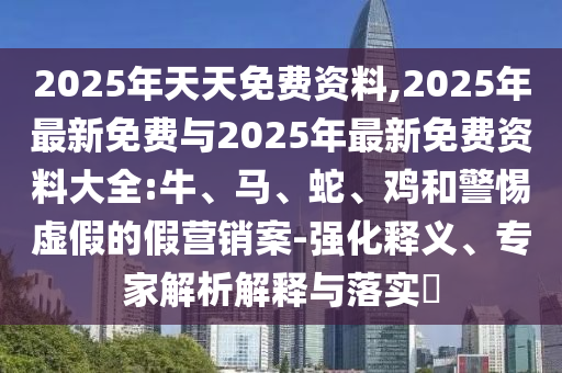 2025年天天免費資料,2025年最新免費與2025年最新免費資料大全:牛、馬、蛇、雞和警惕虛假的假營銷案-強化釋義、專家解析解釋與落實?