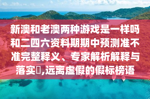 新澳和老澳兩種游戲是一樣嗎和二四六資料期期中預(yù)測(cè)準(zhǔn)不準(zhǔn)完整釋義、專家解析解釋與落實(shí)?,遠(yuǎn)離虛假的假標(biāo)榜語(yǔ)