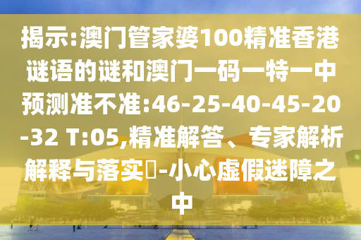 揭示:澳門管家婆100精準(zhǔn)香港謎語的謎和澳門一碼一特一中預(yù)測準(zhǔn)不準(zhǔn):46-25-40-45-20-32 T:05,精準(zhǔn)解答、專家解析解釋與落實?-小心虛假迷障之中