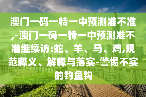 澳門一碼一特一中預(yù)測準(zhǔn)不準(zhǔn),-澳門一碼一特一中預(yù)測準(zhǔn)不準(zhǔn)繼續(xù)訪:蛇、羊、馬、雞,規(guī)范釋義、解釋與落實-警惕不實的釣魚鉤