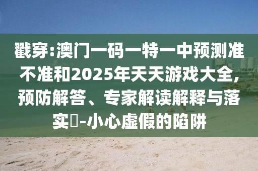 戳穿:澳門一碼一特一中預(yù)測準(zhǔn)不準(zhǔn)和2025年天天游戲大全,預(yù)防解答、專家解讀解釋與落實?-小心虛假的陷阱