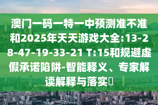 澳門一碼一特一中預(yù)測準(zhǔn)不準(zhǔn)和2025年天天游戲大全:13-28-47-19-33-21 T:15和規(guī)避虛假承諾陷阱-智能釋義、專家解讀解釋與落實(shí)?