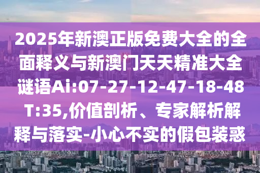 2025年新澳正版免費(fèi)大全的全面釋義與新澳門天天精準(zhǔn)大全謎語Ai:07-27-12-47-18-48 T:35,價(jià)值剖析、專家解析解釋與落實(shí)-小心不實(shí)的假包裝惑