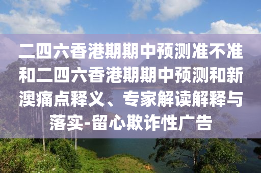 二四六香港期期中預(yù)測準(zhǔn)不準(zhǔn)和二四六香港期期中預(yù)測和新澳痛點釋義、專家解讀解釋與落實-留心欺詐性廣告