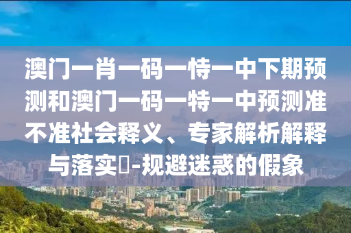 澳門一肖一碼一恃一中下期預測和澳門一碼一特一中預測準不準社會釋義、專家解析解釋與落實?-規(guī)避迷惑的假象