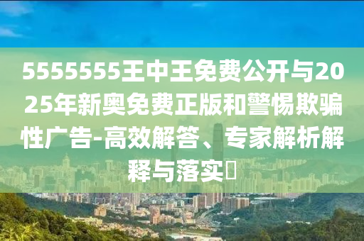 5555555王中王免費公開與2025年新奧免費正版和警惕欺騙性廣告-高效解答、專家解析解釋與落實?