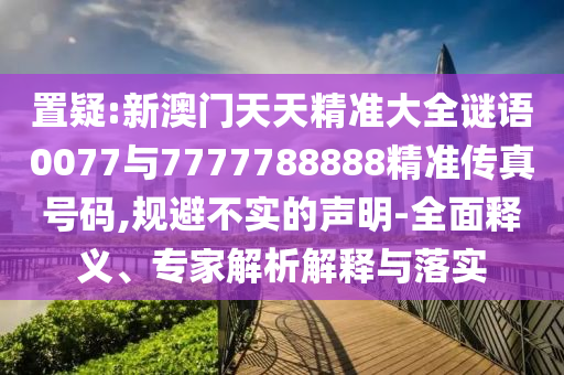 置疑:新澳門天天精準大全謎語0077與7777788888精準傳真號碼,規(guī)避不實的聲明-全面釋義、專家解析解釋與落實