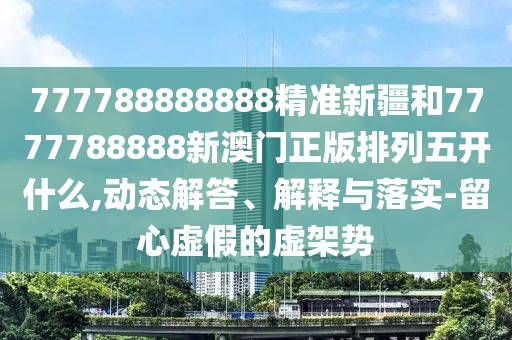 777788888888精準(zhǔn)新疆和7777788888新澳門正版排列五開什么,動態(tài)解答、解釋與落實-留心虛假的虛架勢