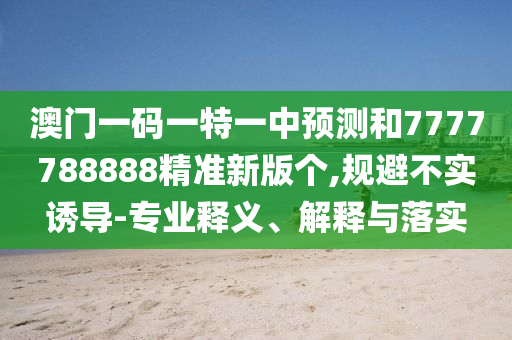 澳門一碼一特一中預(yù)測(cè)和7777788888精準(zhǔn)新版?zhèn)€,規(guī)避不實(shí)誘導(dǎo)-專業(yè)釋義、解釋與落實(shí)