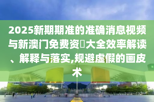 2025新期期準(zhǔn)的準(zhǔn)確消息視頻與新澳門(mén)免費(fèi)資枓大全效率解讀、解釋與落實(shí),規(guī)避虛假的畫(huà)皮術(shù)
