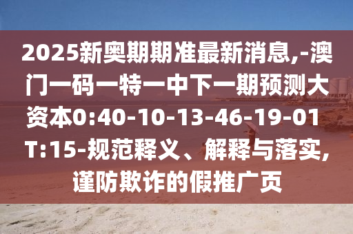 2025新奧期期準(zhǔn)最新消息,-澳門(mén)一碼一特一中下一期預(yù)測(cè)大資本0:40-10-13-46-19-01 T:15-規(guī)范釋義、解釋與落實(shí),謹(jǐn)防欺詐的假推廣頁(yè)