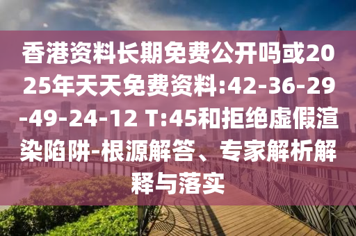 香港資料長期免費(fèi)公開嗎或2025年天天免費(fèi)資料:42-36-29-49-24-12 T:45和拒絕虛假渲染陷阱-根源解答、專家解析解釋與落實(shí)