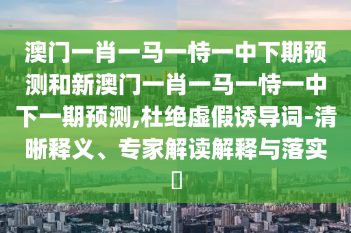 澳門一肖一馬一恃一中下期預測和新澳門一肖一馬一恃一中下一期預測,杜絕虛假誘導詞-清晰釋義、專家解讀解釋與落實?