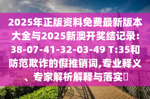 2025年正版資料免費最新版本大全與2025新澳開獎結(jié)記錄:38-07-41-32-03-49 T:35和防范欺詐的假推銷詞,專業(yè)釋義、專家解析解釋與落實?