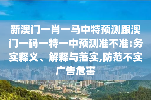 新澳門一肖一馬中特預(yù)測(cè)跟澳門一碼一特一中預(yù)測(cè)準(zhǔn)不準(zhǔn):務(wù)實(shí)釋義、解釋與落實(shí),防范不實(shí)廣告危害