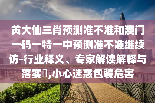 黃大仙三肖預(yù)測準(zhǔn)不準(zhǔn)和澳門一碼一特一中預(yù)測準(zhǔn)不準(zhǔn)繼續(xù)訪-行業(yè)釋義、專家解讀解釋與落實?,小心迷惑包裝危害