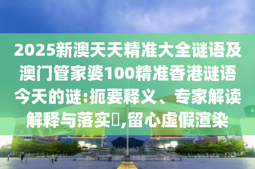 2025新澳天天精準(zhǔn)大全謎語(yǔ)及澳門(mén)管家婆100精準(zhǔn)香港謎語(yǔ)今天的謎:扼要釋義、專(zhuān)家解讀解釋與落實(shí)?,留心虛假渲染
