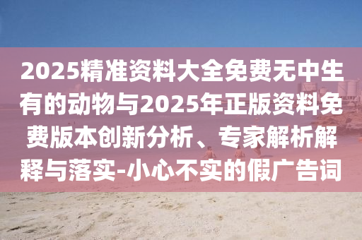 2025精準(zhǔn)資料大全免費無中生有的動物與2025年正版資料免費版本創(chuàng)新分析、專家解析解釋與落實-小心不實的假廣告詞