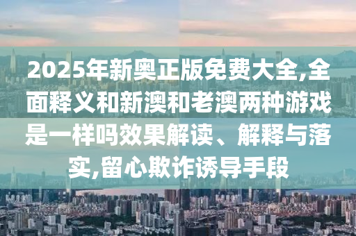 2025年新奧正版免費(fèi)大全,全面釋義和新澳和老澳兩種游戲是一樣嗎效果解讀、解釋與落實(shí),留心欺詐誘導(dǎo)手段